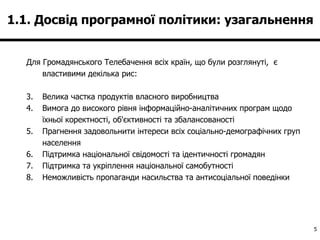 1.1. Досвід програмної політики: узагальнення  Для Громадянського Телебачення всіх країн, що були розглянуті,  є властивими декілька рис: Велика частка продуктів власного виробництва Вимога до високого рівня інформаційно-аналітичних програм щодо їхньої коректності, об'єктивності та збалансованості Прагнення задовольнити інтереси всіх соціально-демографічних груп населення Підтримка національної свідомості та ідентичності громадян Підтримка та укріплення національної самобутності Неможливість пропаганди насильства та антисоціальної поведінки 