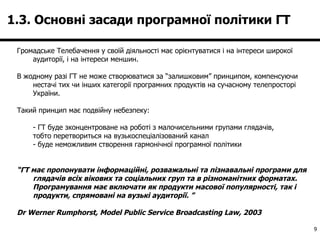1.3. Основні засади програмної політики ГТ  Громадське Телебачення у своїй діяльності має орієнтуватися і на інтереси широкої аудиторії, і на інтереси меншин.  В жодному разі ГТ не може створюватися за “залишковим” принципом, компенсуючи нестачі тих чи інших категорії програмних продуктів на сучасному телепросторі України.  Такий принцип має подвійну небезпеку: - ГТ буде зконцентроване на роботі з малочисельними групами глядачів,  тобто перетвориться на вузькоспеціалізований канал - буде неможливим створення гармонічної програмної політики “ ГТ має пропонувати інформаційні, розважальні та пізнавальні програми для глядачів всіх вікових та соціальних груп та в різноманітних форматах. Програмування має включати як продукти масової популярності, так і продукти, спрямовані на вузькі аудиторії.  ” Dr Werner Rumphorst, Model Public Service Broadcasting Law, 2003   