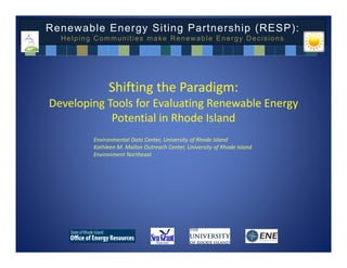 Renewable Energy Siting Partnership (RESP):
  Helping Communities make Renewable Energy Decisions




              Shifting the Paradigm:
Developing Tools for Evaluating Renewable Energy 
            Potential in Rhode Island
         Environmental Data Center, University of Rhode Island
         Kathleen M. Mallon Outreach Center, University of Rhode Island
         Environment Northeast
 