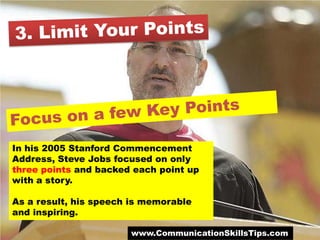 In his 2005 Stanford Commencement
Address, Steve Jobs focused on only
three points and backed each point up
with a story.

As a result, his speech is memorable
and inspiring.

                       www.CommunicationSkillsTips.com
 