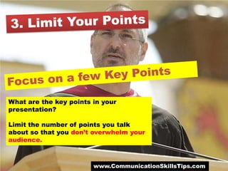 What are the key points in your
presentation?

Limit the number of points you talk
about so that you don’t overwhelm your
audience.



                        www.CommunicationSkillsTips.com
 
