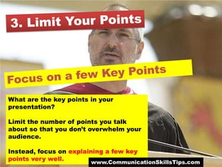 What are the key points in your
presentation?

Limit the number of points you talk
about so that you don’t overwhelm your
audience.

Instead, focus on explaining a few key
points very well.
                        www.CommunicationSkillsTips.com
 