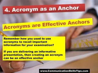 Remember how you used to use
acronyms to recall important
information for your examination?

If you are delivering an informative
presentation, then creating an acronym
can be an effective anchor



                       www.CommunicationSkillsTips.com
 