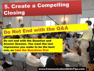 Do not end with the Question and
Answer Session. You want the last
impression you make to be the best
one, so take the Questions first




                       www.CommunicationSkillsTips.com
 