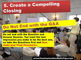 Do not end with the Question and
Answer Session. You want the last
impression you make to be the best one,
so take the Questions first and then
make your Final Conclusion.




                       www.CommunicationSkillsTips.com
 