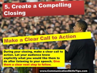 During your closing, make a clear call to
action. Let your audience know
explicitly what you would like them to
do after listening to your speech. Give
them a clear next step to follow.

                        www.CommunicationSkillsTips.com
 