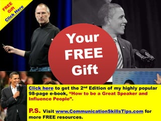 Click here to get the 2nd Edition of my highly popular
98-page e-book, “How to be a Great Speaker and
Influence People”.

P.S. Visit www.CommunicationSkillsTips.com for
more FREE resources.
              www.CommunicationSkillsTips.com
 