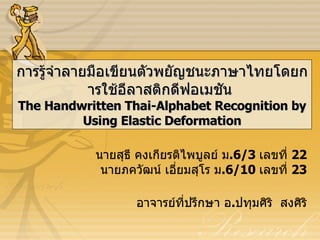 การรู้จำลายมือเขียนตัวพยัญชนะภาษาไทยโดยการใช้อีลาสติกดีฟอเมชัน  The Handwritten Thai-Alphabet Recognition by Using Elastic Deformation นายสุธี คงเกียรติไพบูลย์ ม . 6/3  เลขที่  22 นายภควัฒน์ เอี่ยมสุโร ม . 6/10  เลขที่  23 อาจารย์ที่ปรึกษา อ . ปทุมศิริ  สงศิริ 