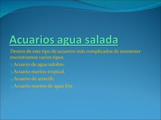 Dentro de este tipo de acuarios más complicados de mantener encontramos varios tipos: Acuario de agua salobre. Acuario marino tropical. Acuario de arrecife. Acuario marino de agua fría. 