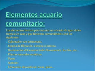 Los elementos básicos para montar un acuario de agua dulce tropical en casa y que funcione correctamente son los siguientes: Calentador con termostato. Equipo de filtración: externo o interno. Iluminación del acuario: tubo fluorescente, luz fría, etc… Plantas naturales acuáticas. Peces Sustrato Elementos decorativos: rocas, palos… 