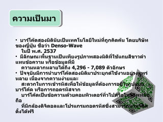 ความเป็นมา

• บาร์โค้ดสองมิตินับเป็นเทคโนโลยีใหม่ที่ถูกคิดค้น โดยบริษัท
ของญีปุ่น ชือว่า Denso-Wave
         ่    ่
    ในปี พ.ศ. 2537
• มีลักษณะพื้นฐานเป็นเพียงรูปภาพสองมิติที่ใช้แถบสีขาวดำา
แทนข้อความ หรือข้อมูลที่มี
    ความหลากหลายได้ถึง 4,296 - 7,089 ตัวอักษร
• ปัจจุบันมีการนำาบาร์โค้ดสองมิติมาประยุกต์ใช้งานอย่างแพร่
หลาย เนื่องจากความง่ายและ
    สะดวกในการเข้ารหัสเพื่อให้ข้อมูลที่ต้องการอยูในรูปแบบ
                                                 ่
บาร์โค้ด หรือการถอดรหัสจาก
    บาร์โค้ดเป็นข้อความด้วยคอมพิวเตอร์ทั่วไปหรือโทรศัพท์มือ
ถือ
    ที่มีกล้องดิจตอลและโปรแกรมถอดรหัสซึ่งสามารถหามาติด
                 ิ
ตั้งได้ฟรี
 