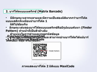2. บาร์โค้ดแบบเมตริกซ์ (Matrix Barcode)

• มีลักษณะหลากหลายและมีความเป็นสองมิติมากกว่าบาร์โค้ด
แบบแสต็กที่เหมือนนำาบาร์โค้ด 1
     มิติไปซ้อนกัน
• ลักษณะเด่นของบาร์โค้ดแบบเมตริกซ์คือมีรูปแบบค้นหา (Finder
Pattern) ทำาหน้าที่เป็นตัวอ้างอิง
     ตำาแหน่งในการอ่านและถอดรหัสข้อมูล
• ตัวอย่างบาร์โค้อมูลได้รวดเร็ซ์และสามารถอ่านบาร์โค้ดได้แม้บาร์
    ช่วยให้อ่านข้ ดแบบเมตริก ว
โค้ดเอียง โค้ดแบบอกลับหัว
  2.1 บาร์ หมุน หรื MaxiCode




           ภาพแสดงบาร์โค้ด 2 มิติแบบ MaxiCode
 