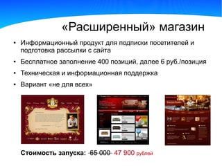 «Расширенный» магазин
●   Информационный продукт для подписки посетителей и
    подготовка рассылки с сайта
●   Бесплатное заполнение 400 позиций, далее 6 руб./позиция
●   Техническая и информационная поддержка
●   Вариант «не для всех»




    Стоимость запуска: 65 000 47 900 рублей
 