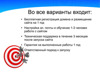 Во все варианты входит:
●   Бесплатная регистрация домена и размещение
    сайта на 1 год
●   Настройка эл. почты и обучение 1-3 человек
    работе с сайтом
●   Техническая поддержка в течение 3 месяцев
    после запуска сайта
●   Гарантия на выполненные работы 1 год
●   Ответственный подход к запуску
 