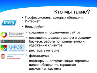 Кто мы такие?
●   Профессионалы, которых объединил
    Интернет
●   Виды работ:
    –   создание и продвижение сайтов
    –   повышение дохода в малом и среднем
        бизнесе, работа по привлечению и
        удержанию клиентов
    –   реклама в интернет
    –   фотосъемка
    –   партнеры — автоматизация торговли,
        видеонаблюдение, городская
        дисконтная система
 