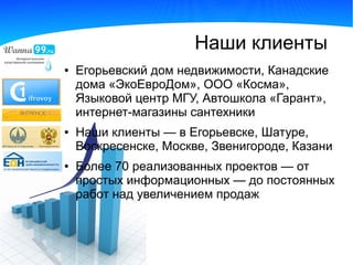 Наши клиенты
●   Егорьевский дом недвижимости, Канадские
    дома «ЭкоЕвроДом», ООО «Косма»,
    Языковой центр МГУ, Автошкола «Гарант»,
    интернет-магазины сантехники
●   Наши клиенты — в Егорьевске, Шатуре,
    Воскресенске, Москве, Звенигороде, Казани
●   Более 70 реализованных проектов — от
    простых информационных — до постоянных
    работ над увеличением продаж
 