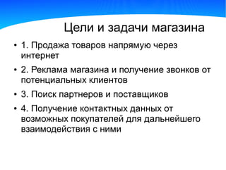 Цели и задачи магазина
●   1. Продажа товаров напрямую через
    интернет
●   2. Реклама магазина и получение звонков от
    потенциальных клиентов
●   3. Поиск партнеров и поставщиков
●   4. Получение контактных данных от
    возможных покупателей для дальнейшего
    взаимодействия с ними
 