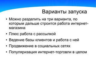 Варианты запуска
●   Можно разделить на три варианта, по
    которым дальше строится работа интернет-
    магазина
●   Плюс работа с рассылкой
●   Ведение базы клиентов и работа с ней
●   Продвижение в социальных сетях
●   Популяризация интернет-торговли в целом
 