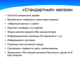 «Стандартный» магазин
●   Простой уникальный дизайн
●   Возможность совершить заказ через корзину
●   «Обратный звонок» с сайта
●   Простой «слайдер» на главной
●   Форма расчета кредита (без калькулятора)
●   Информационные страницы (О компании и т. д.)
●   Информация о доставке
●   Страницы под основные города
●   Сортировка товаров по цене, наименованию
●   Заполнение 150 позиций магазина бесплатно, далее по 8
    руб./позиция
 