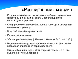«Расширенный» магазин
●   Расширенный фильтр по товарам с любыми параметрами
    (высота, ширина, длина, опции), работающий без
    перезагрузки страницы
●   Спецпредложения по любым товарам, которые выводятся
    на главную страницу
●   Быстрый заказ (минуя корзину)
●   Карта-схема магазина
●   3D-панорама магазина (обычная стоимость 6-12 тыс. руб.)
●   Выделение преимуществ магазина перед конкурентами и
    подробное описание на страницах сайта
●   Опции «Лучший выбор», «Популярный товар» и т. д. для
    выделения нужных товаров
 