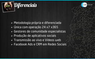 Diferenciais


Metodologia própria e diferenciada
Única com operação 24 x7 x365
Gestores de comunidade especialistas
Produção de aplicativos sociais
Transmissão ao vivo e Vídeos web
Facebook Ads e CRM em Redes Sociais
 