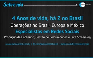 Sobre nós

       4 Anos de vida, há 2 no Brasil
     Operações no Brasil, Europa e México
       Especialistas em Redes Sociais
Produção de Conteúdo, Gestão de Comunidades e Live Streaming

 www.livecontent.com.br | .com/livecontentbrasil | vimeo.com/livecontentbrasil
 