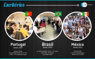 Escritórios




    Portugal                               Brasil
                                             desde 2009
                                                                          México
                                                                            desde 2011
         desde 2007
          Espaço Chiado            Av. Nove de Julho, 5.624 - 11º andar      Reforma 985
  Rua da Misericórdia 14, 4º E14          São Paulo - SP, Brasil          Lomas de Chapultepec
   1200 - 273 Lisboa (Portugal)             (11) 3569-3200                 México, DF | 11000
 