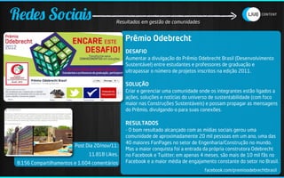Redes Sociais                              Resultados em gestão de comunidades


                                               Prêmio Odebrecht
                                               DESAFIO
                                               Aumentar a divulgação do Prêmio Odebrecht Brasil (Desenvolvimento
                                               Sustentável) entre estudantes e professores de graduação e
                                               ultrapassar o número de projetos inscritos na edição 2011.

                                               SOLUÇÃO
                                               Criar e gerenciar uma comunidade onde os integrantes estão ligados a
                                               ações, soluções e notícias do universo de sustentabilidade (com foco
                                               maior nas Construções Sustentáveis) e possam propagar as mensagens
                                               do Prêmio, divulgando-o para suas conexões.

                                               RESULTADOS
                                               - O bom resultado alcançado com as mídias sociais gerou uma
                                               comunidade de aproximadamente 20 mil pessoas em um ano, uma das
                                               40 maiores FanPages no setor de Engenharia/Construção no mundo.
                         Post Dia 20/nov/11:
                                               Mas a maior conquista foi a entrada da própria construtora Odebrecht
                               11.818 Likes,   no Facebook e Twitter; em apenas 4 meses, são mais de 10 mil fãs no
 8.156 Compartilhamentos e 1.604 comentários   Facebook e a maior média de engajamento constante do setor no Brasil.
                                                                                  facebook.com/premioodebrechtbrasil
 