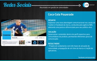 Redes Sociais   Resultados em gestão de comunidades



                          Coca-Cola Powerade
                          DESAFIO
                          Implantar uma nova abordagem comunicacional nos canais de
                          Twitter e Facebook da marca, conduzida pela agência NBS,
                          adotando uma postura diferenciada para seu público-alvo.

                          SOLUÇÃO
                          Desenvolver conteúdos dentro do perﬁl esportivo para
                          consumidores do produto, permeando diferentes graus de
                          comunicação.

                          RESULTADOS
                          - Projeto em andamento com três fases de ativação de
                          comunidade, propagação de um time da marca e criação de
                          aplicativos.


                                                               facebook.com/powerade
 