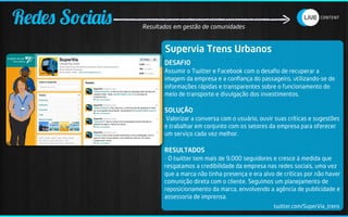 Redes Sociais   Resultados em gestão de comunidades


                       Supervia Trens Urbanos
                       DESAFIO
                       Assumir o Twitter e Facebook com o desaﬁo de recuperar a
                       imagem da empresa e a conﬁança do passageiro, utilizando-se de
                       informações rápidas e transparentes sobre o funcionamento do
                       meio de transporte e divulgação dos investimentos.

                       SOLUÇÃO
                       Valorizar a conversa com o usuário, ouvir suas críticas e sugestões
                       e trabalhar em conjunto com os setores da empresa para oferecer
                       um serviço cada vez melhor.

                       RESULTADOS
                       - O twitter tem mais de 9.000 seguidores e cresce à medida que
                       resgatamos a credibilidade da empresa nas redes sociais, uma vez
                       que a marca não tinha presença e era alvo de críticas por não haver
                       comunição direta com o cliente. Seguimos um planejamento de
                       reposicionamento da marca, envolvendo a agência de publicidade e
                       assessoria de imprensa.
                                                                twitter.com/SuperVia_trens
 