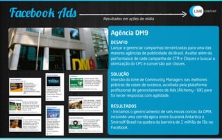Facebook Ads   Resultados em ações de mídia


                   Agência DM9
                   DESAFIO
                   Lançar e gerenciar campanhas terceirizadas para uma das
                   maiores agências de publicidade do Brasil. Avaliar além da
                   performance de cada campanha de CTR e Cliques e buscar a
                   otimização do CPC e conversão por cliques.

                   SOLUÇÃO
                   Imersão do time de Community Managers nas melhores
                   práticas de cases de sucesso, auxiliada pela plataforma
                   proﬁssional de gerenciamento de Ads (Alchemy - UK) para
                   fornecer respostas com agilidade.

                   RESULTADOS
                   - Iniciamos o gerenciamento de seis novas contas da DM9,
                   incluíndo uma corrida épica entre Guaraná Antartica e
                   Smirnoﬀ Brasil na quebra da barreira de 1 milhão de fãs no
                   Facebook.
 
