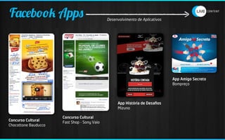 Facebook Apps                                 Desenvolvimento de Aplicativos




                                                                               App Amigo Secreto
                                                                               Bompreço




                                                   App História de Desaﬁos
                                                   Mizuno

                      Concurso Cultural
Concurso Cultural
                      Fast Shop - Sony Vaio
Chocottone Bauducco
 
