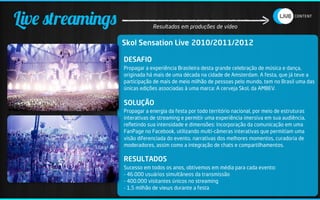 Live streamings               Resultados em produções de vídeo


                  Skol Sensation Live 2010/2011/2012

                  DESAFIO
                  Propagar a experiência Brasileira desta grande celebração de música e dança,
                  originada há mais de uma década na cidade de Amsterdam. A festa, que já teve a
                  participação de mais de meio milhão de pessoas pelo mundo, tem no Brasil uma das
                  únicas edições associadas à uma marca: A cerveja Skol, da AMBEV.

                  SOLUÇÃO
                  Propagar a energia da festa por todo território nacional, por meio de estruturas
                  interativas de streaming e permitir uma experiência imersiva em sua audiência,
                  reﬂetindo sua intensidade e dimensões: Incorporação da comunicação em uma
                  FanPage no Facebook, utilizando multi-câmeras interativas que permitiam uma
                  visão diferenciada do evento, narrativas dos melhores momentos, curadoria de
                  moderadores, assim como a integração de chats e compartilhamentos.

                  RESULTADOS
                  Sucesso em todos os anos, obtivemos em média para cada evento:
                  - 46.000 usuários simultâneos da transmissão
                  - 400.000 visitantes únicos no streaming
                  - 1,5 milhão de views durante a festa
 