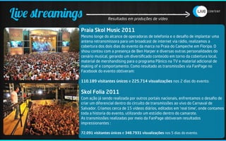 Live streamings               Resultados em produções de vídeo


              Praia Skol Music 2011
              Mesmo longe do alcance de operadoras de telefonia e o desaﬁo de implantar uma
              antena retransmissora para um broadcast de internet via rádio, realizamos a
              cobertura dos dois dias do evento da marca na Praia do Campeche em Floripa. O
              show contou com a presença de Ben Harper e diversas outras personalidades do
              cenário musical, gerando um diversiﬁcado conteúdo em torno da cobertura local,
              material de mershandising para o programa Pânico na TV e material adicional de
              making of e comportamento. Como resultado as transmissões via FanPage no
              Facebook do evento obtiveram:

              110.189 visitantes únicos e 225.714 visualizações nos 2 dias do evento.

              Skol Folia 2011
              Com ação já sendo realizada por outros portais nacionais, enfrentamos o desaﬁo de
              criar um diferencial dentro do circuíto de transmissões ao vivo do Carnaval de
              Salvador. Criamos cerca de 15 vídeos diários, editados em ‘real time’, onde contamos
              toda a historia do evento, utilizando um estúdio dentro do camarote.
              As transmissões realizadas por meio da FanPage obtiveram resultados
              impressionantes :

              72.091 visitantes únicos e 348.7931 visualizações nos 5 dias do evento.
 