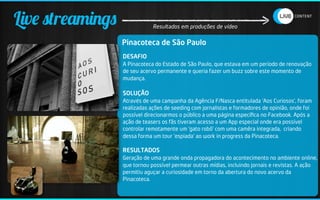 Live streamings               Resultados em produções de vídeo


                  Pinacoteca de São Paulo
                  DESAFIO
                  A Pinacoteca do Estado de São Paulo, que estava em um período de renovação
                  de seu acervo permanente e queria fazer um buzz sobre este momento de
                  mudança.

                  SOLUÇÃO
                  Através de uma campanha da Agência F/Nasca entitulada ‘Aos Curiosos’, foram
                  realizadas ações de seeding com jornalistas e formadores de opinião, onde foi
                  possível direcionarmos o público a uma página especíﬁca no Facebook. Após a
                  ação de teasers os fãs tiveram acesso a um App especial onde era possível
                  controlar remotamente um ‘gato robô’ com uma camêra integrada, criando
                  dessa forma um tour ‘espiada’ ao work in progress da Pinacoteca.

                  RESULTADOS
                  Geração de uma grande onda propagadora do acontecimento no ambiente online,
                  que tornou possível permear outras mídias, incluindo jornais e revistas. A ação
                  permitiu aguçar a curiosidade em torno da abertura do novo acervo da
                  Pinacoteca.
 