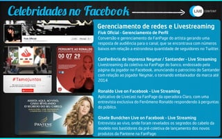 Celebridades no Facebook
                 Gerenciamento de redes e Livestreaming
                 Fiuk Oﬁcial – Gerenciamento de Perﬁl
                 Conversão e gerenciamento da FanPage do artista gerando uma
                 resposta de audiência para o canal, que se encontrava com números
                 baixos em relação a estrondosa quantidade de seguidores no Twitter.

                 Conferência de imprensa Neymar / Santander – Live Streaming
                 Livestreaming da coletiva na FanPage do banco, endossado pela
                 página da jogador no Facebook, anunciando o patrocínio do Santander
                 com relação ao jogador Neymar, o tornando embaixador da marca até
                 2014

                 Ronaldo Live on Facebook – Live Streaming
                 Aplicativo de Livecast na FanPage da operadora Claro, com uma
                 entrevista exclusiva do Fenômeno Ronaldo respondendo à perguntas
                 do público.

                 Gisele Bundchen Live on Facebook – Live Streaming
                 Entrevista ao vivo, onde foram revelados os segredos do cabelo da
                 modelo nos bastidores da pré-coletiva de lançamento dos novos
                 produtos da Pantene na FanPage.
 