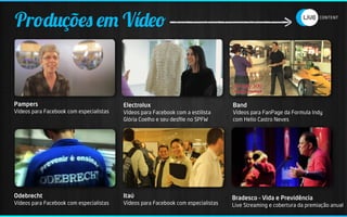 Produções em Vídeo


Pampers                                  Electrolux                               Band
Vídeos para Facebook com especialistas   Vídeos para Facebook com a estilista     Vídeos para FanPage da Formula Indy
                                         Glória Coelho e seu desﬁle no SPFW       com Helio Castro Neves




Odebrecht                                Itaú                                     Bradesco – Vida e Previdência
Vídeos para Facebook com especialistas   Vídeos para Facebook com especialistas   Live Streaming e cobertura da premiação anual
 
