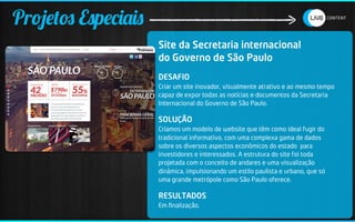 Projetos Especiais
                     Site da Secretaria internacional
                     do Governo de São Paulo
                     DESAFIO
                     Criar um site inovador, visualmente atrativo e ao mesmo tempo
                     capaz de expor todas as notícias e documentos da Secretaria
                     Internacional do Governo de São Paulo.

                     SOLUÇÃO
                     Criamos um modelo de website que têm como ideal fugir do
                     tradicional informativo, com uma complexa gama de dados
                     sobre os diversos aspectos econômicos do estado para
                     investidores e interessados. A estrutura do site foi toda
                     projetada com o conceito de andares e uma visualização
                     dinâmica, impulsionando um estilo paulista e urbano, que só
                     uma grande metrópole como São Paulo oferece.

                     RESULTADOS
                     Em ﬁnalização.
 