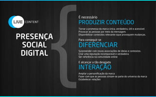 {
           É necessário
           PRODUZIR CONTEÚDO
           Tornar a promessa da marca única, verdadeira, útil e acessível.
           Provocar as pessoas por meio da mensagem.

PRESENÇA   Disponibilizar conteúdos relevante sque provoquem mudanças.

           Para conseguir se

 SOCIAL    DIFERENCIAR
 DIGITAL
           Surpreender com novas associações de ideias e contextos.
           Criar uma reputação incomparável e verdadeira
           Ser referência na comunidade online

           E alcançar a tão desejada

           INTERAÇÃO
           Ampliar a personiﬁcação da marca
           Fazer com que as pessoas sintam-se parte do universo da marca
           Estabelecer relações
 