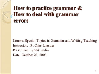How to practice grammar  & How to deal with grammar errors Course: Special Topics in Grammar and Writing Teaching  Instructor:  Dr. Chin- Ling Lee  Presenters: Lynn& Sadia  Date: October 29, 2008  