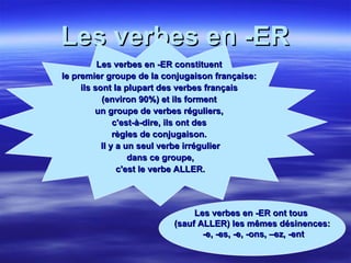 Les verbes en -ER Les verbes en -ER constituent  le premier groupe de la conjugaison française:  ils sont la plupart des verbes français  (environ 90%) et ils forment  un groupe de verbes réguliers,  c'est-à-dire, ils ont des  règles de conjugaison.  Il y a un seul verbe irrégulier dans ce groupe,  c'est le verbe ALLER. Les verbes en -ER ont tous  (sauf ALLER) les mêmes désinences: -e, -es, -e, -ons, –ez, -ent 