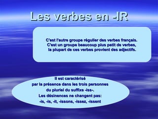 Les verbes en -IR C'est l'autre groupe régulier des verbes français.  C'est un groupe beaucoup plus petit de verbes,  la plupart de ces verbes provient des adjectifs. Il est caractérisé  par la présence dans les trois personnes  du pluriel du suffixe -iss-.  Les désinences ne changent pas:  -is, -is, -it, -issons, -issez, -issent  