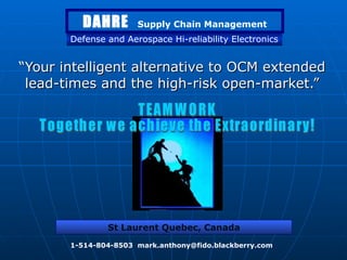 “ Your intelligent alternative to OCM extended lead-times and the high-risk open-market.” Defense and Aerospace Hi-reliability Electronics St Laurent Quebec, Canada 1-514-804-8503  [email_address] DAHRE   Supply Chain Management TEAMWORK Together we achieve the Extraordinary! 