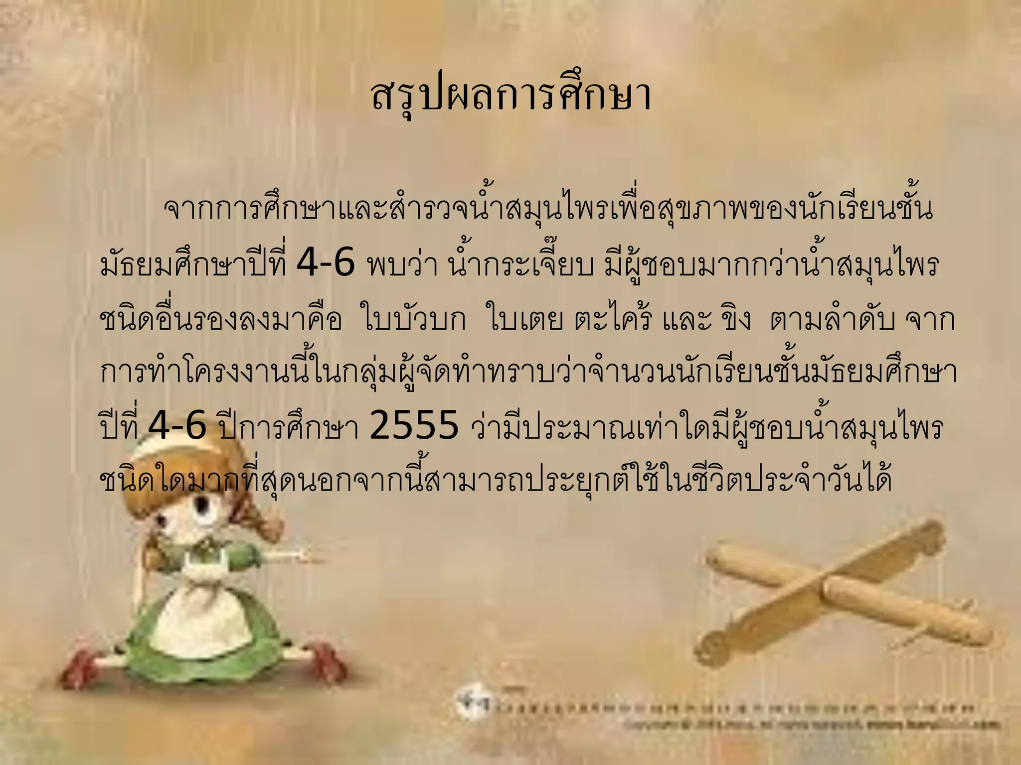 สรุ ปผลการศึกษา
        จากการศึกษาและสารวจน ้าสมุนไพรเพื่อสุขภาพของนักเรี ยนชัน  ้
มัธยมศึกษาปี ที่ 4-6 พบว่า น ้ากระเจี๊ยบ มีผ้ ชอบมากกว่าน ้าสมุนไพร
                                              ู
ชนิดอื่นรองลงมาคือ ใบบัวบก ใบเตย ตะไคร้ และ ขิง ตามลาดับ จาก
การทาโครงงานนี ้ในกลุมผู้จดทาทราบว่าจานวนนักเรี ยนชันมัธยมศึกษา
                       ่ ั                              ้
ปี ที่ 4-6 ปี การศึกษา 2555 ว่ามีประมาณเท่าใดมีผ้ ชอบน ้าสมุนไพร
                                                    ู
ชนิดใดมากที่สดนอกจากนี ้สามารถประยุกต์ใช้ ในชีวิตประจาวันได้
                 ุ
 