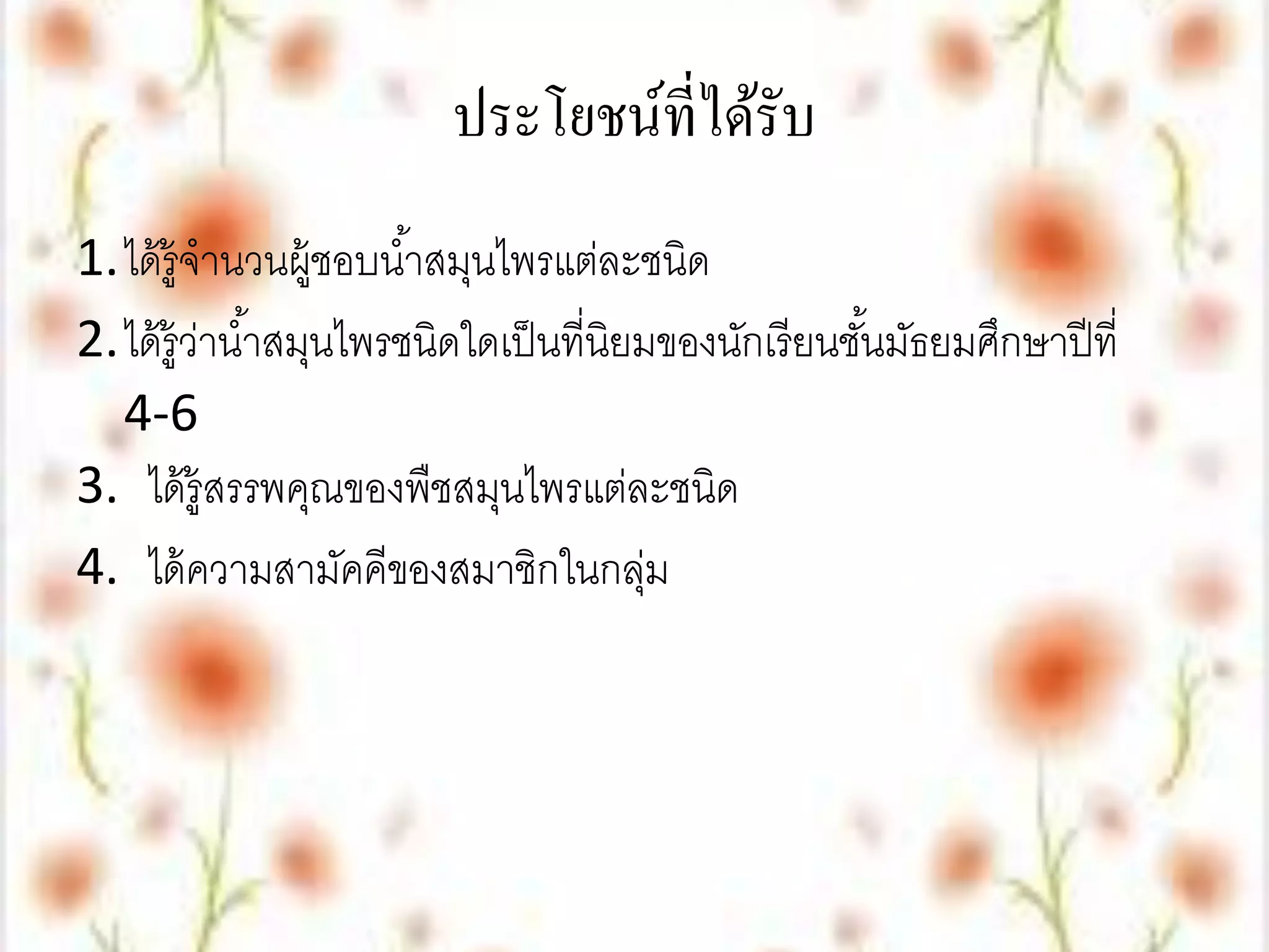 ประโยชน์ที่ได้รับ
1.ได้ ร้ ูจานวนผู้ชอบน ้าสมุนไพรแต่ละชนิด
2.ได้ ร้ ูวาน ้าสมุนไพรชนิดใดเป็ นที่นิยมของนักเรี ยนชันมัธยมศึกษาปี ที่
           ่                                           ้
  4-6
3. ได้ ร้ ูสรรพคุณของพืชสมุนไพรแต่ละชนิด
4. ได้ ความสามัคคีของสมาชิกในกลุม        ่
 