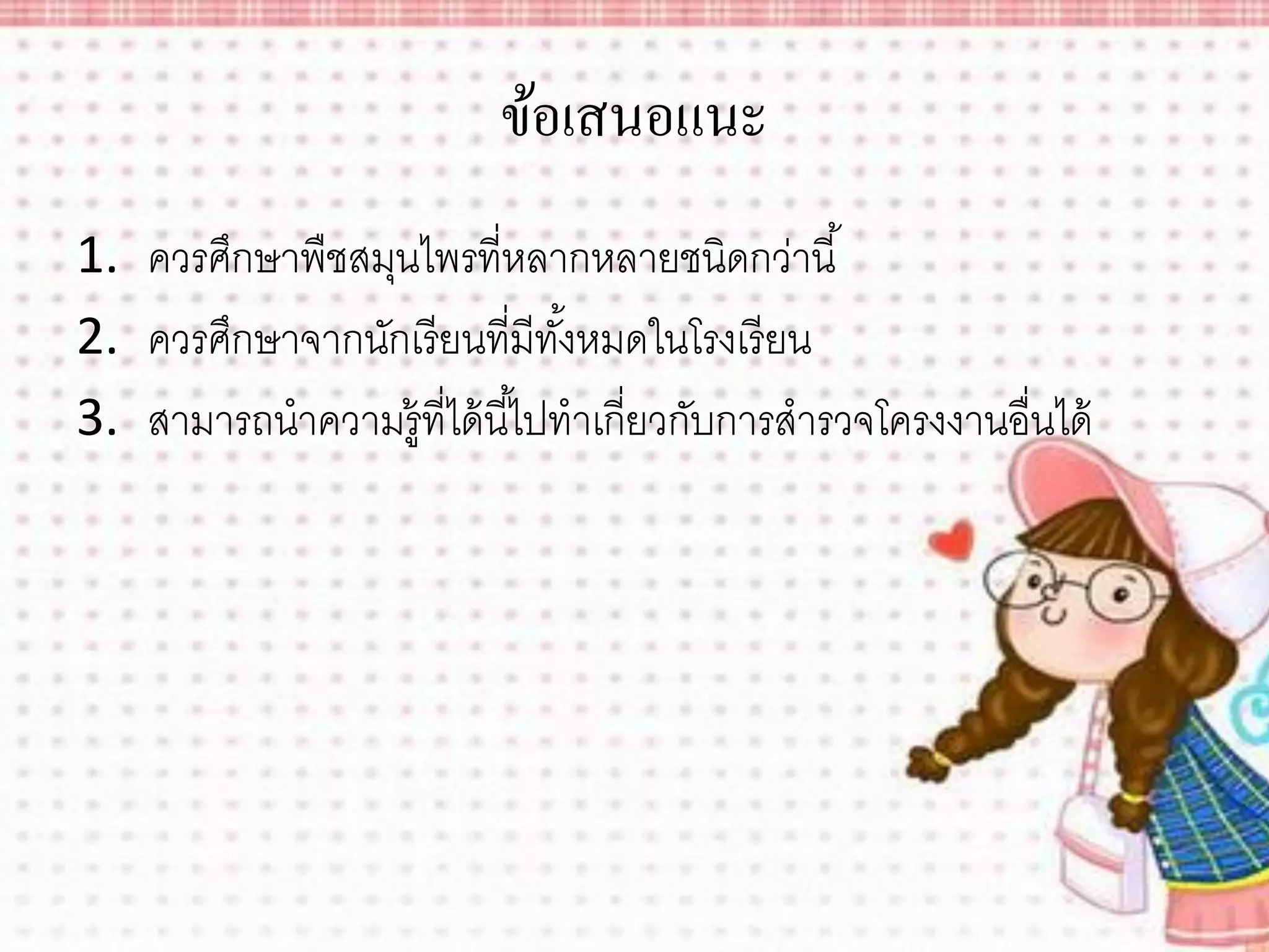 ข้อเสนอแนะ
1. ควรศึกษาพืชสมุนไพรที่หลากหลายชนิดกว่านี ้
2. ควรศึกษาจากนักเรียนที่มีทงหมดในโรงเรี ยน
                               ั้
3. สามารถนาความรู้ที่ได้ นี ้ไปทาเกี่ยวกับการสารวจโครงงานอื่นได้
 