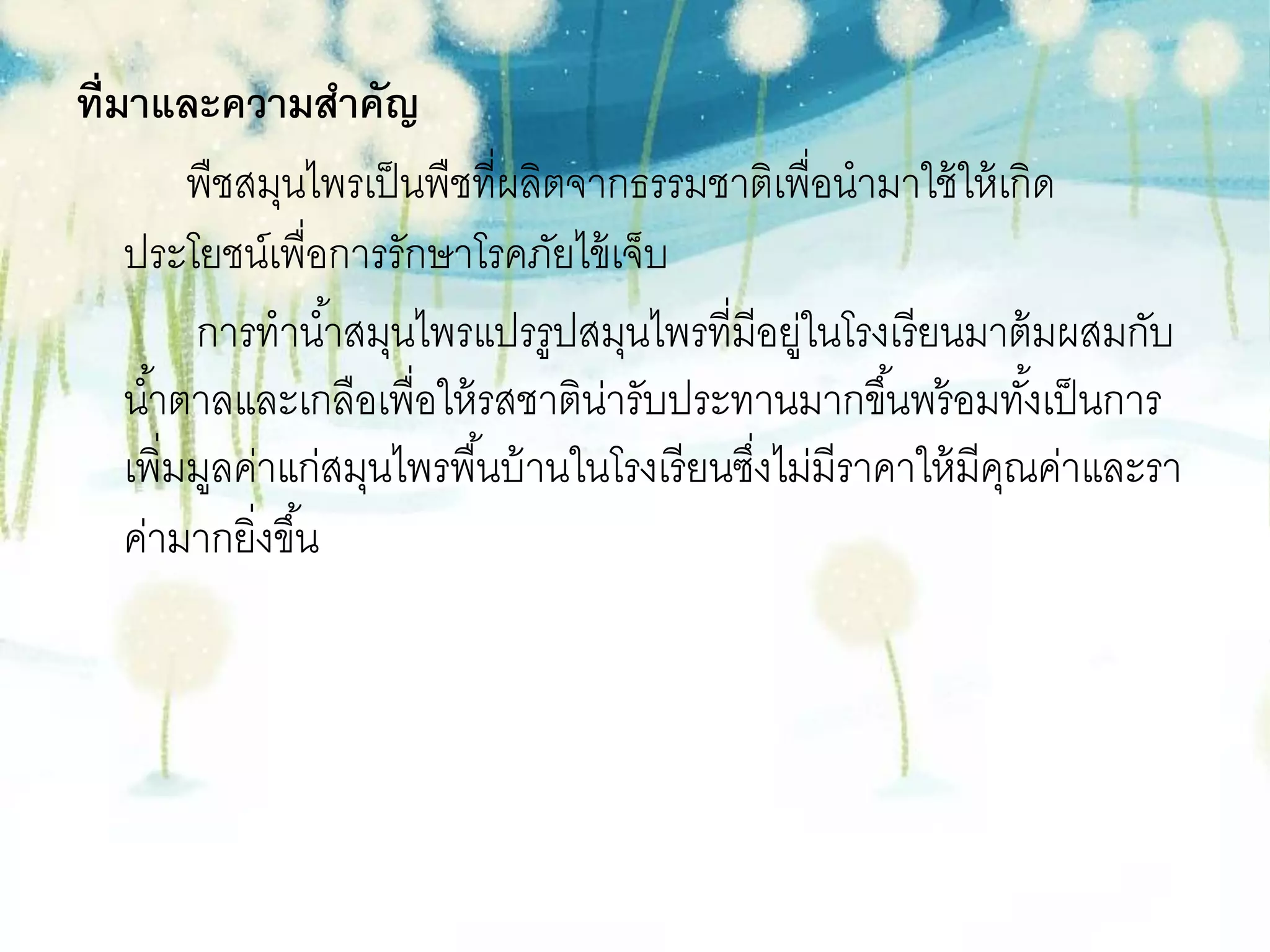 ที่มาและความสาคัญ
         พืชสมุนไพรเป็ นพืชที่ผลิตจากธรรมชาติเพื่อนามาใช้ ให้ เกิด
    ประโยชน์เพื่อการรักษาโรคภัยไข้ เจ็บ
         การทาน ้าสมุนไพรแปรรูปสมุนไพรที่มีอยูในโรงเรียนมาต้ มผสมกับ
                                                   ่
    น ้าตาลและเกลือเพื่อให้ รสชาติน่ารับประทานมากขึ ้นพร้ อมทังเป็ นการ
                                                                   ้
    เพิ่มมูลค่าแก่สมุนไพรพื ้นบ้ านในโรงเรี ยนซึงไม่มีราคาให้ มีคณค่าและรา
                                                ่                ุ
    ค่ามากยิงขึ ้น
             ่
 