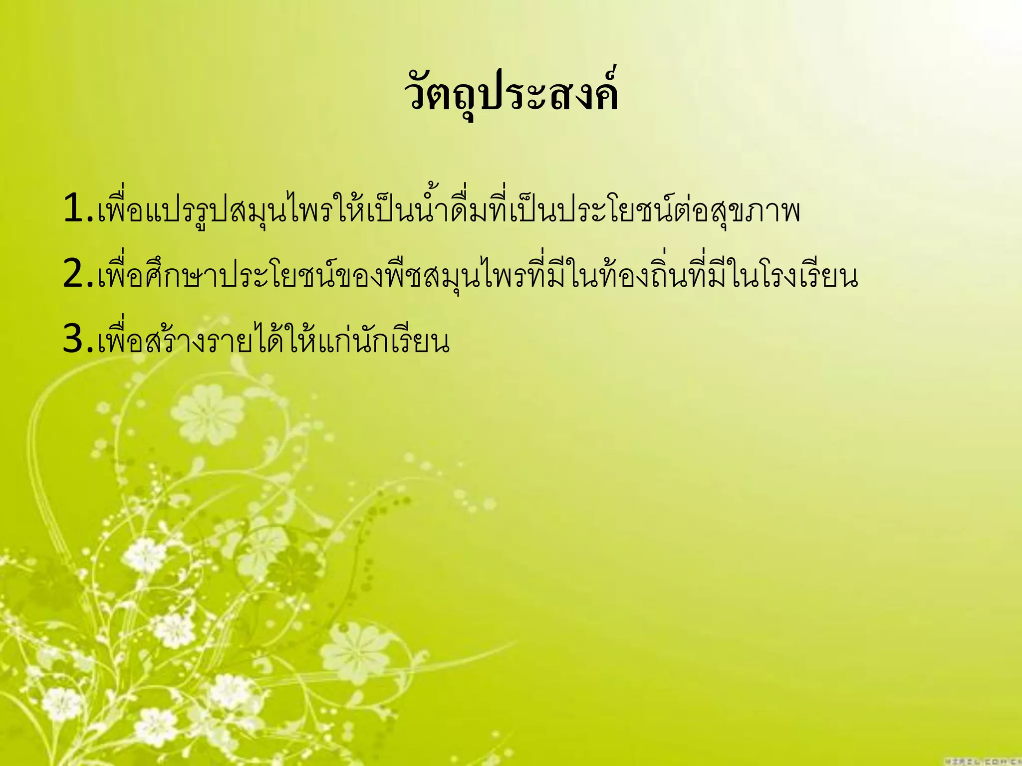 วัตถุประสงค์
1.เพื่อแปรรูปสมุนไพรให้ เป็ นน ้าดื่มที่เป็ นประโยชน์ตอสุขภาพ
                                                      ่
2.เพื่อศึกษาประโยชน์ของพืชสมุนไพรที่มีในท้ องถิ่นที่มีในโรงเรี ยน
3.เพื่อสร้ างรายได้ ให้ แก่นกเรี ยน
                            ั
 