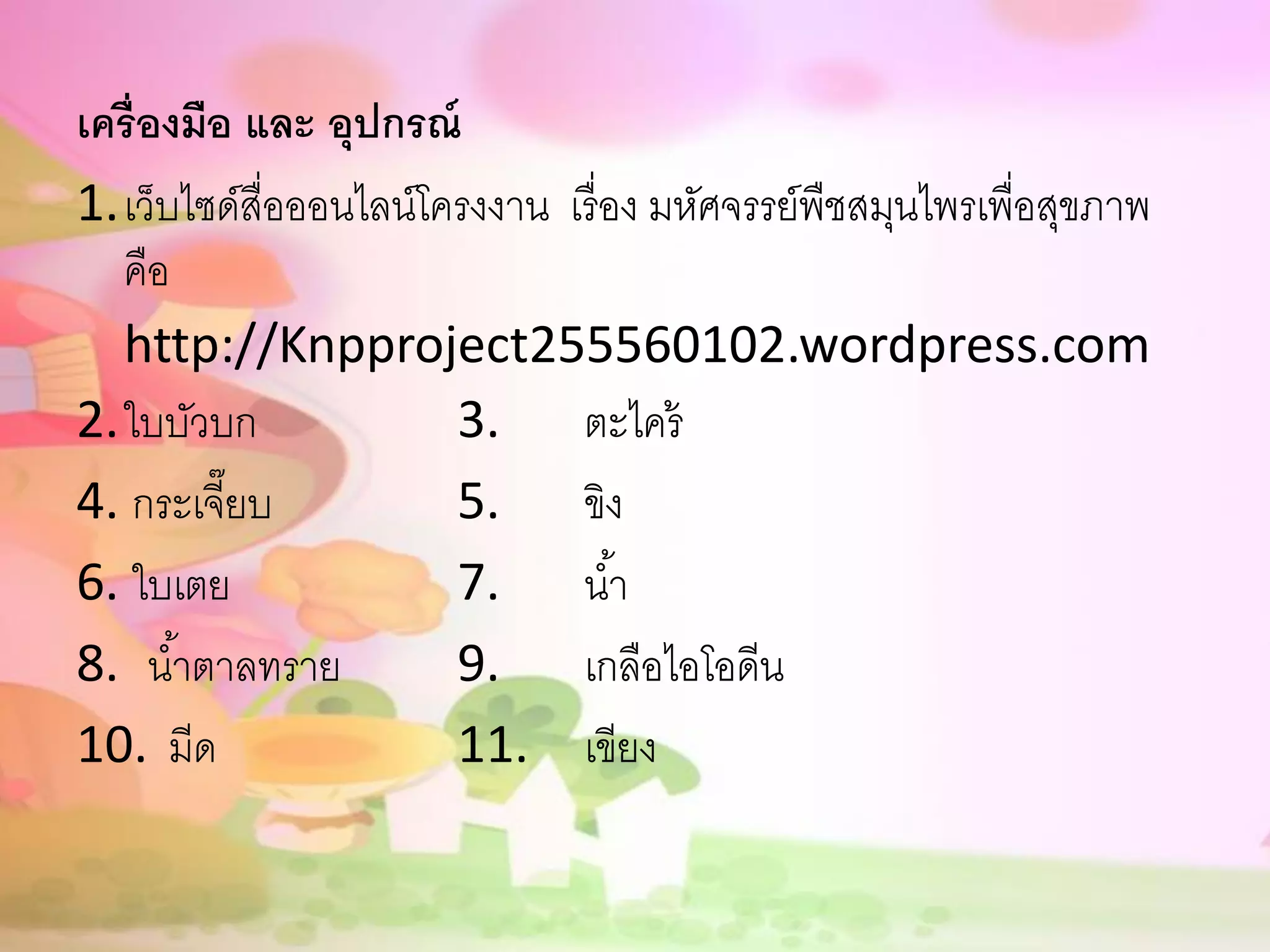 เครื่องมือ และ อุปกรณ์
1.เว็บไซด์สื่อออนไลน์โครงงาน เรื่ อง มหัศจรรย์พืชสมุนไพรเพื่อสุขภาพ
  คือ
  http://Knpproject255560102.wordpress.com
2.ใบบัวบก              3. ตะไคร้
4. กระเจี๊ยบ           5. ขิง
6. ใบเตย               7. น ้า
8. น ้าตาลทราย         9. เกลือไอโอดีน
10. มีด                11. เขียง
 