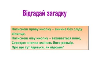 Натиснеш праву кнопку – зникне без сліду
віконце,
Натиснеш ліву кнопку – заховається воно,
Середня кнопка змінить його розмір.
Про що тут йдеться, як відомо?
Натиснеш праву кнопку – зникне без сліду
віконце,
Натиснеш ліву кнопку – заховається воно,
Середня кнопка змінить його розмір.
Про що тут йдеться, як відомо?
 